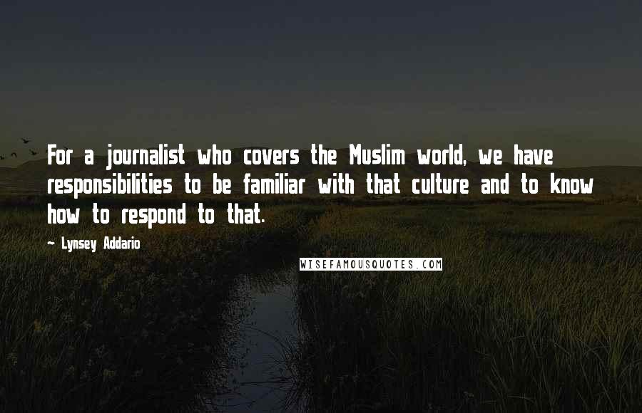Lynsey Addario Quotes: For a journalist who covers the Muslim world, we have responsibilities to be familiar with that culture and to know how to respond to that.