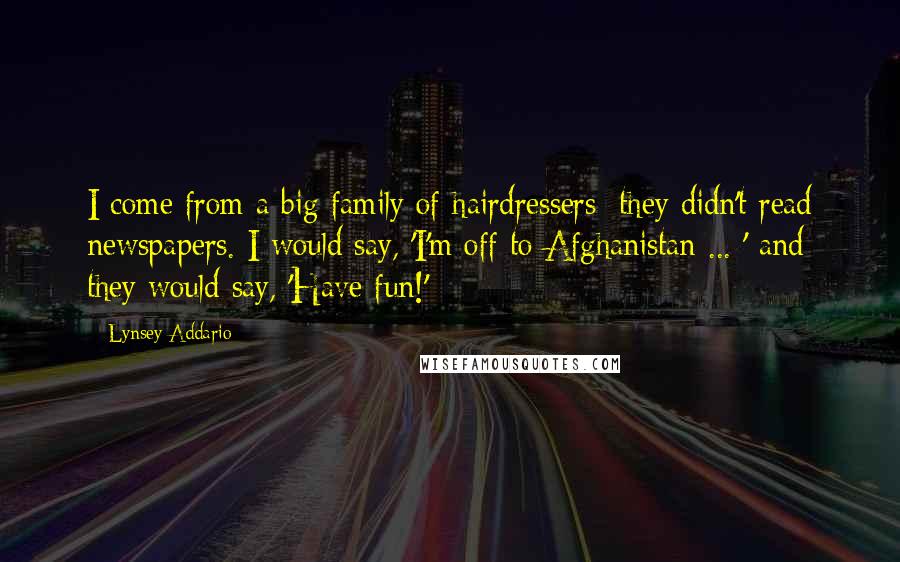 Lynsey Addario Quotes: I come from a big family of hairdressers; they didn't read newspapers. I would say, 'I'm off to Afghanistan ... ' and they would say, 'Have fun!'