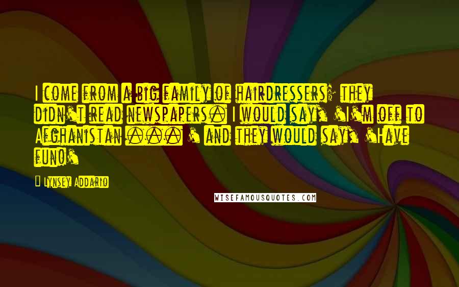 Lynsey Addario Quotes: I come from a big family of hairdressers; they didn't read newspapers. I would say, 'I'm off to Afghanistan ... ' and they would say, 'Have fun!'