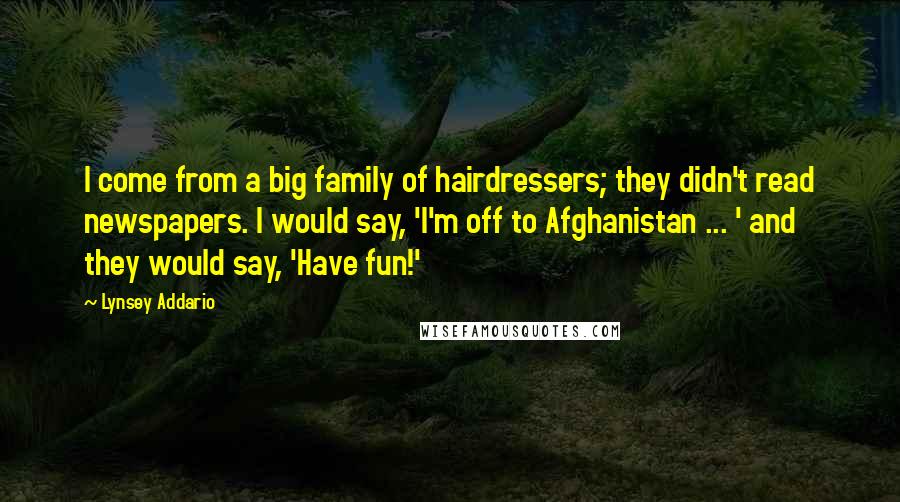 Lynsey Addario Quotes: I come from a big family of hairdressers; they didn't read newspapers. I would say, 'I'm off to Afghanistan ... ' and they would say, 'Have fun!'