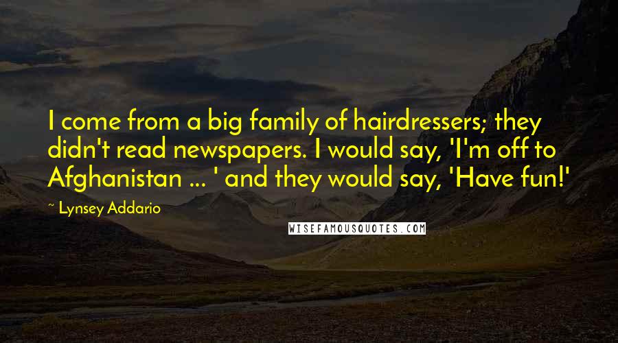 Lynsey Addario Quotes: I come from a big family of hairdressers; they didn't read newspapers. I would say, 'I'm off to Afghanistan ... ' and they would say, 'Have fun!'