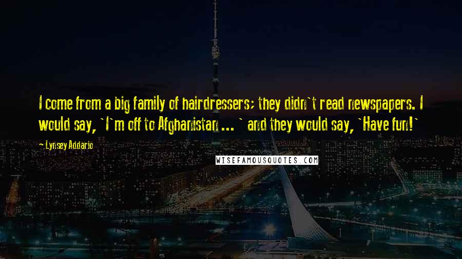 Lynsey Addario Quotes: I come from a big family of hairdressers; they didn't read newspapers. I would say, 'I'm off to Afghanistan ... ' and they would say, 'Have fun!'