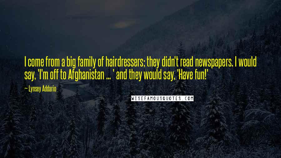 Lynsey Addario Quotes: I come from a big family of hairdressers; they didn't read newspapers. I would say, 'I'm off to Afghanistan ... ' and they would say, 'Have fun!'