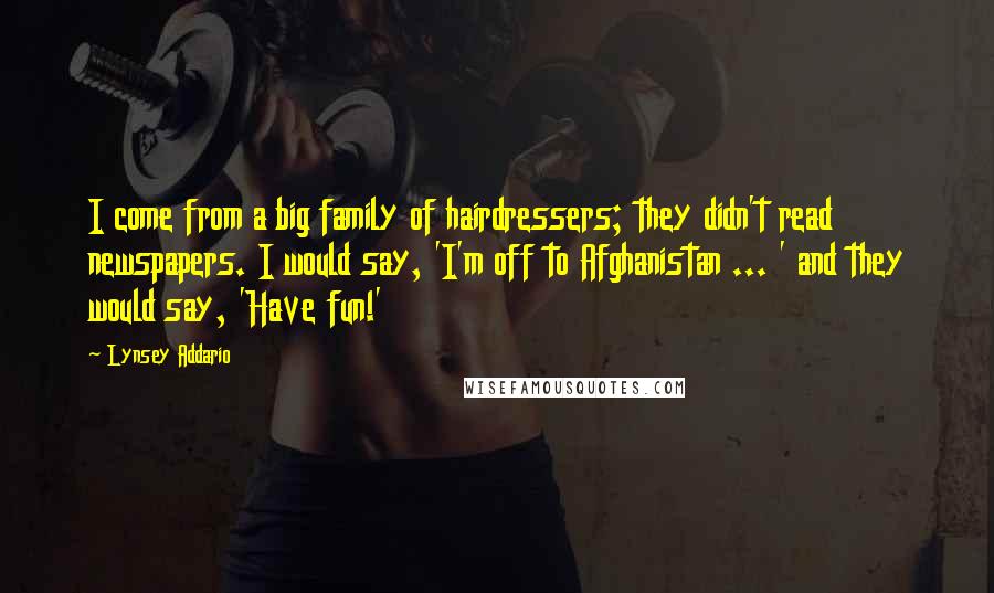 Lynsey Addario Quotes: I come from a big family of hairdressers; they didn't read newspapers. I would say, 'I'm off to Afghanistan ... ' and they would say, 'Have fun!'