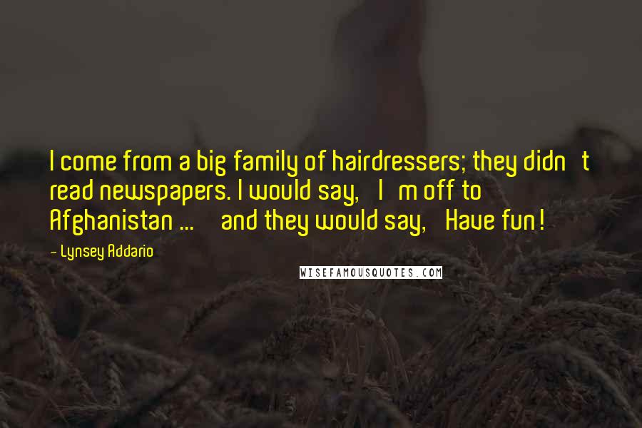 Lynsey Addario Quotes: I come from a big family of hairdressers; they didn't read newspapers. I would say, 'I'm off to Afghanistan ... ' and they would say, 'Have fun!'