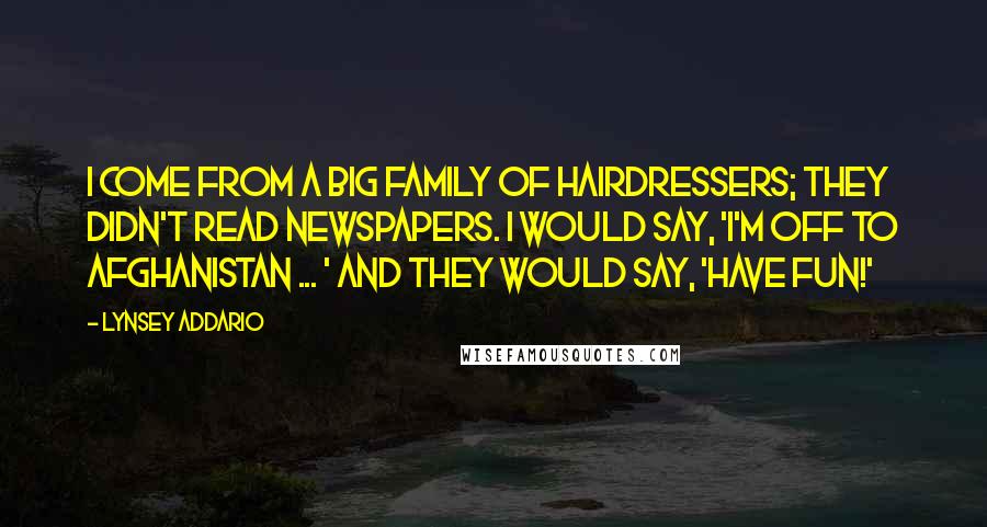 Lynsey Addario Quotes: I come from a big family of hairdressers; they didn't read newspapers. I would say, 'I'm off to Afghanistan ... ' and they would say, 'Have fun!'