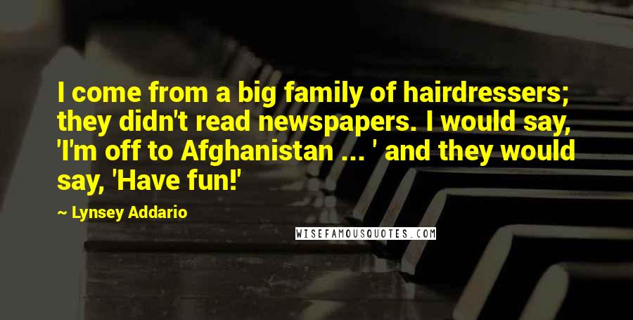 Lynsey Addario Quotes: I come from a big family of hairdressers; they didn't read newspapers. I would say, 'I'm off to Afghanistan ... ' and they would say, 'Have fun!'