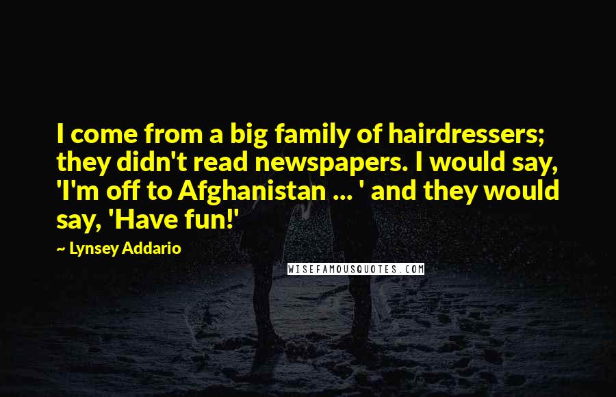 Lynsey Addario Quotes: I come from a big family of hairdressers; they didn't read newspapers. I would say, 'I'm off to Afghanistan ... ' and they would say, 'Have fun!'