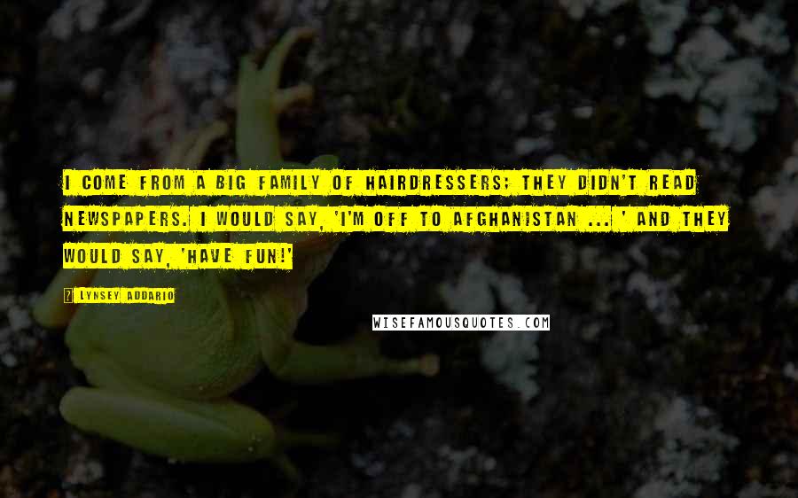 Lynsey Addario Quotes: I come from a big family of hairdressers; they didn't read newspapers. I would say, 'I'm off to Afghanistan ... ' and they would say, 'Have fun!'