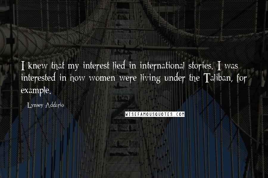 Lynsey Addario Quotes: I knew that my interest lied in international stories. I was interested in how women were living under the Taliban, for example.