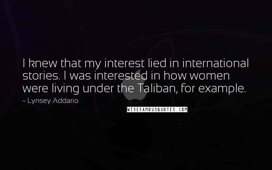 Lynsey Addario Quotes: I knew that my interest lied in international stories. I was interested in how women were living under the Taliban, for example.