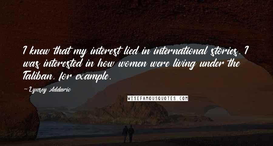 Lynsey Addario Quotes: I knew that my interest lied in international stories. I was interested in how women were living under the Taliban, for example.