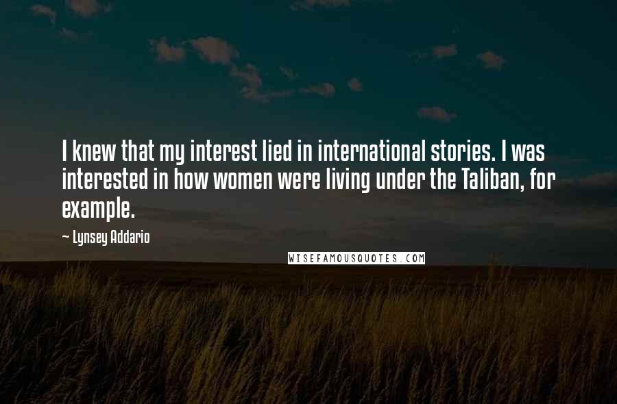 Lynsey Addario Quotes: I knew that my interest lied in international stories. I was interested in how women were living under the Taliban, for example.