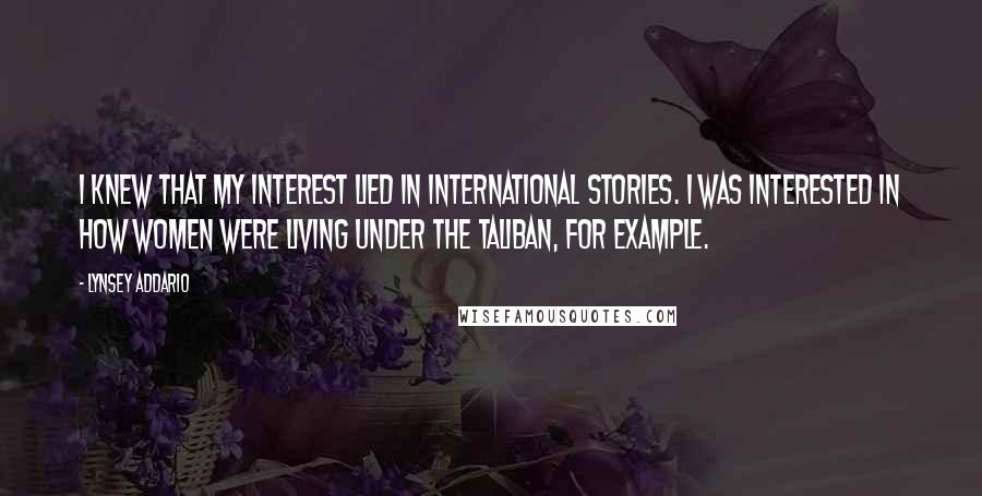 Lynsey Addario Quotes: I knew that my interest lied in international stories. I was interested in how women were living under the Taliban, for example.