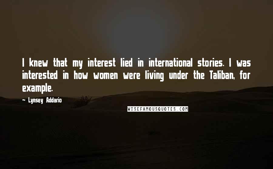 Lynsey Addario Quotes: I knew that my interest lied in international stories. I was interested in how women were living under the Taliban, for example.