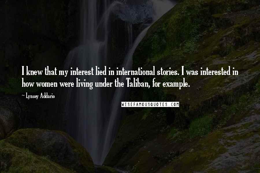 Lynsey Addario Quotes: I knew that my interest lied in international stories. I was interested in how women were living under the Taliban, for example.