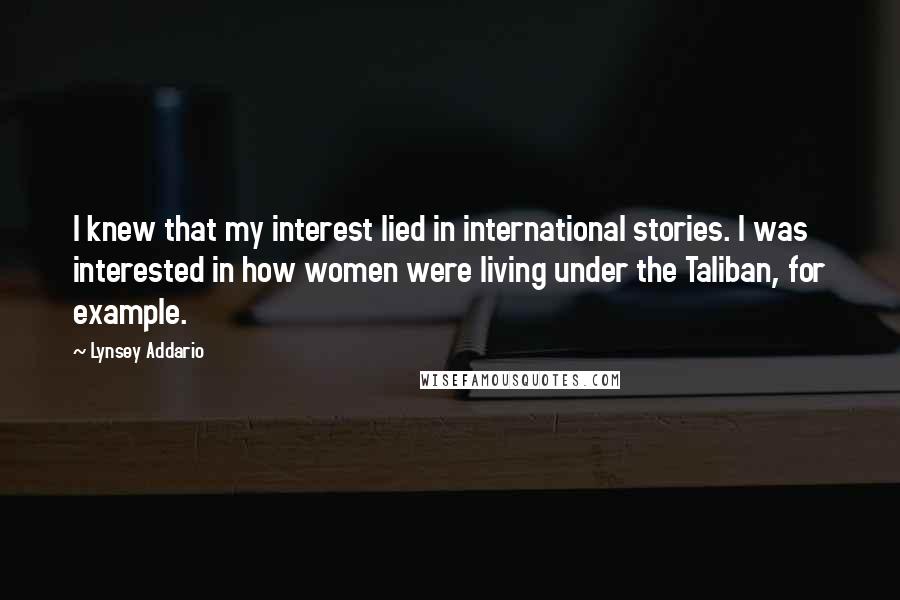 Lynsey Addario Quotes: I knew that my interest lied in international stories. I was interested in how women were living under the Taliban, for example.