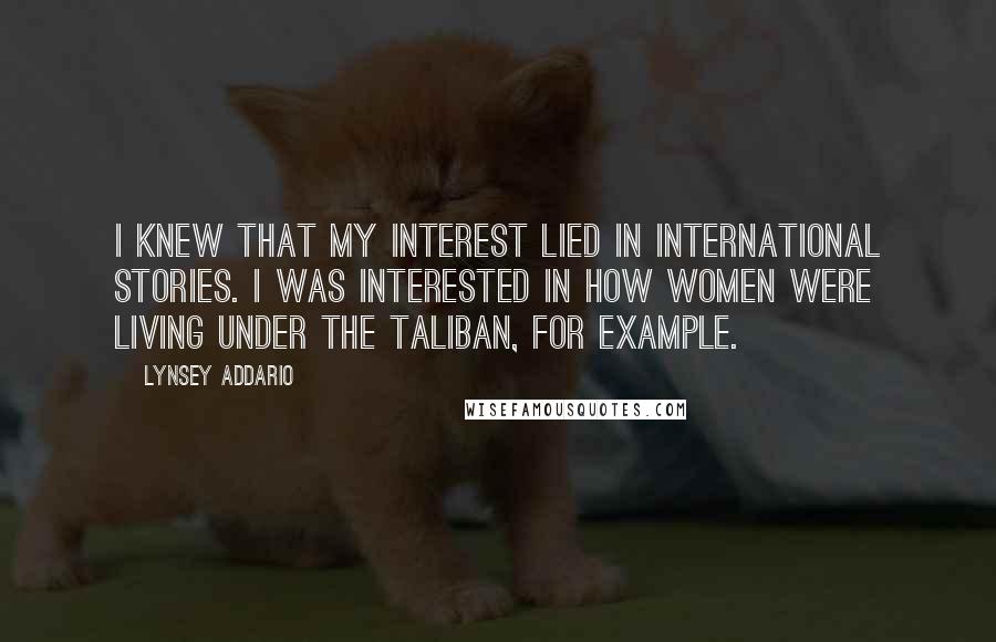 Lynsey Addario Quotes: I knew that my interest lied in international stories. I was interested in how women were living under the Taliban, for example.