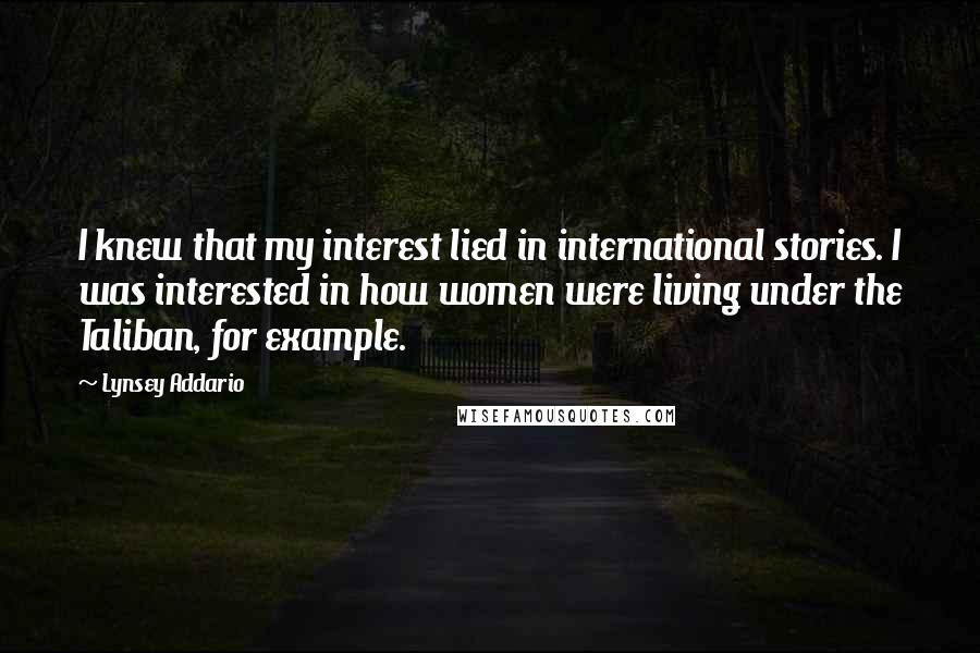 Lynsey Addario Quotes: I knew that my interest lied in international stories. I was interested in how women were living under the Taliban, for example.