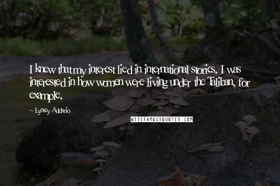 Lynsey Addario Quotes: I knew that my interest lied in international stories. I was interested in how women were living under the Taliban, for example.