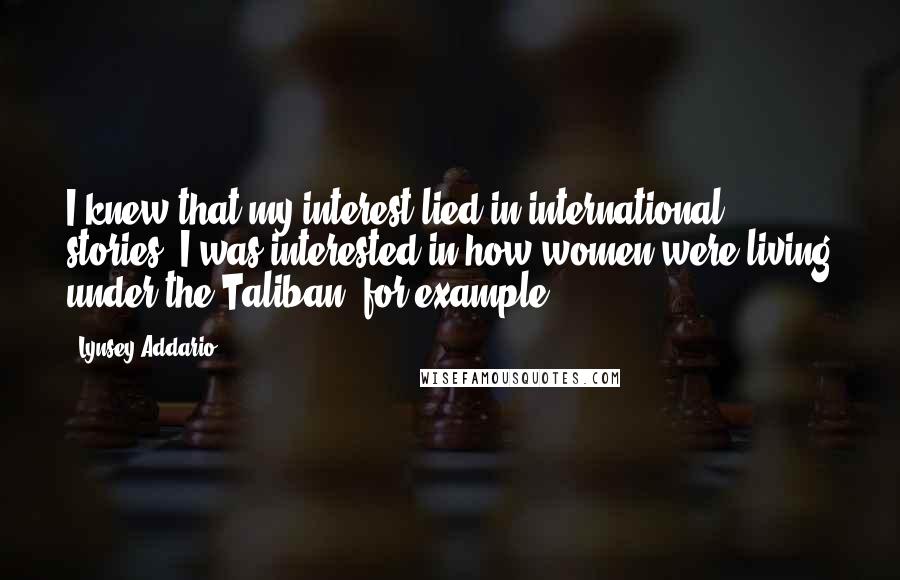 Lynsey Addario Quotes: I knew that my interest lied in international stories. I was interested in how women were living under the Taliban, for example.