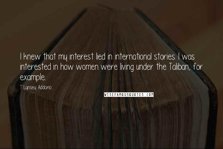Lynsey Addario Quotes: I knew that my interest lied in international stories. I was interested in how women were living under the Taliban, for example.