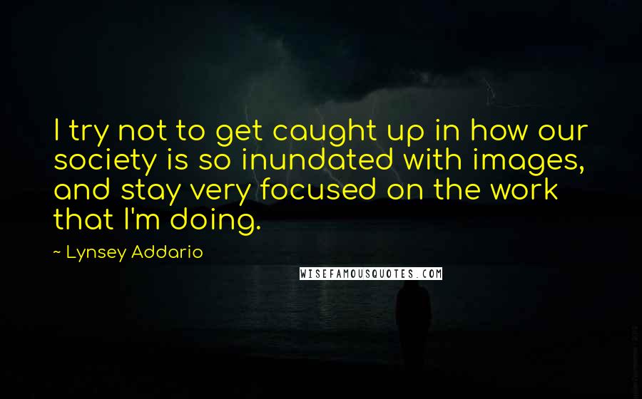Lynsey Addario Quotes: I try not to get caught up in how our society is so inundated with images, and stay very focused on the work that I'm doing.