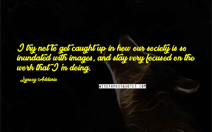 Lynsey Addario Quotes: I try not to get caught up in how our society is so inundated with images, and stay very focused on the work that I'm doing.