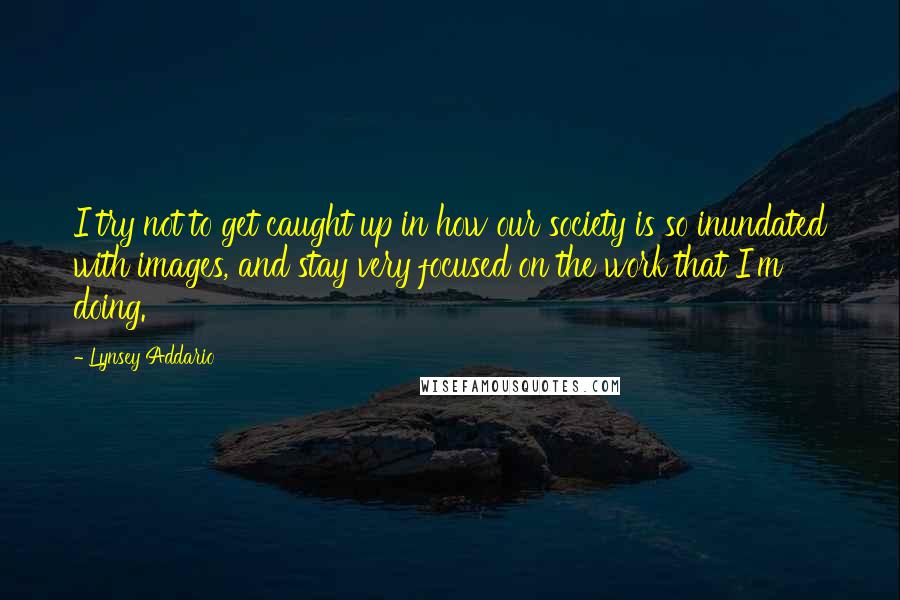 Lynsey Addario Quotes: I try not to get caught up in how our society is so inundated with images, and stay very focused on the work that I'm doing.