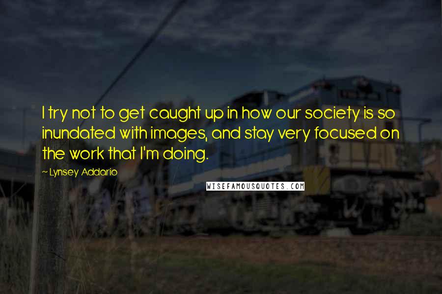 Lynsey Addario Quotes: I try not to get caught up in how our society is so inundated with images, and stay very focused on the work that I'm doing.