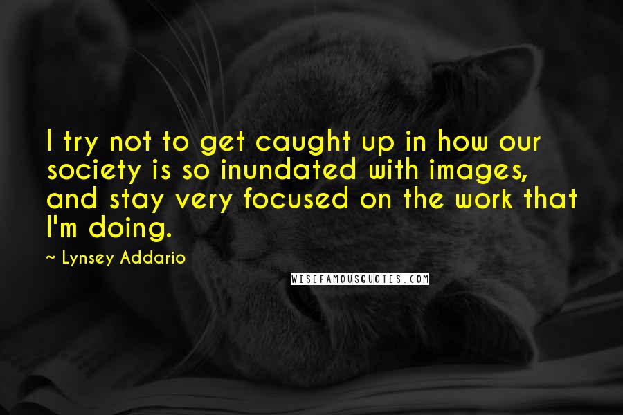 Lynsey Addario Quotes: I try not to get caught up in how our society is so inundated with images, and stay very focused on the work that I'm doing.