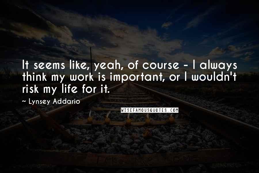 Lynsey Addario Quotes: It seems like, yeah, of course - I always think my work is important, or I wouldn't risk my life for it.