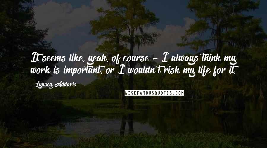 Lynsey Addario Quotes: It seems like, yeah, of course - I always think my work is important, or I wouldn't risk my life for it.