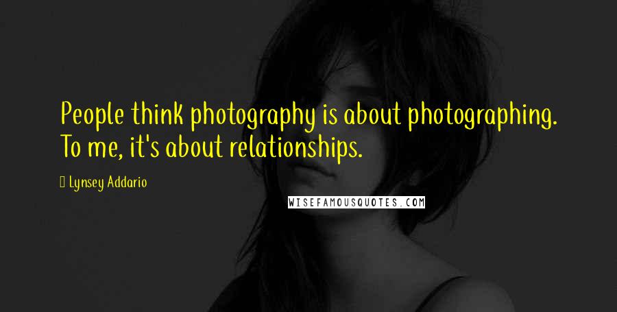 Lynsey Addario Quotes: People think photography is about photographing. To me, it's about relationships.