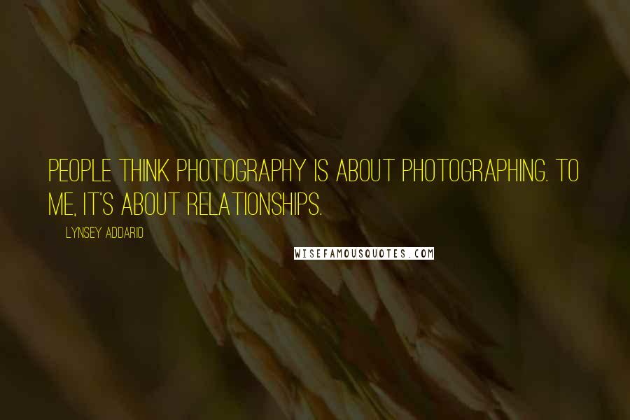 Lynsey Addario Quotes: People think photography is about photographing. To me, it's about relationships.