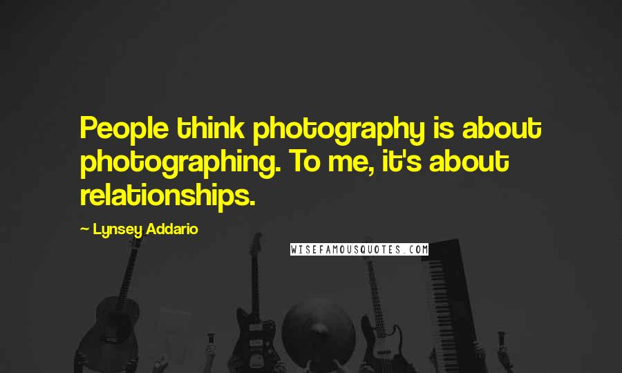 Lynsey Addario Quotes: People think photography is about photographing. To me, it's about relationships.