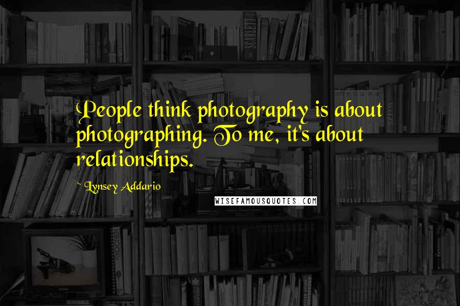 Lynsey Addario Quotes: People think photography is about photographing. To me, it's about relationships.