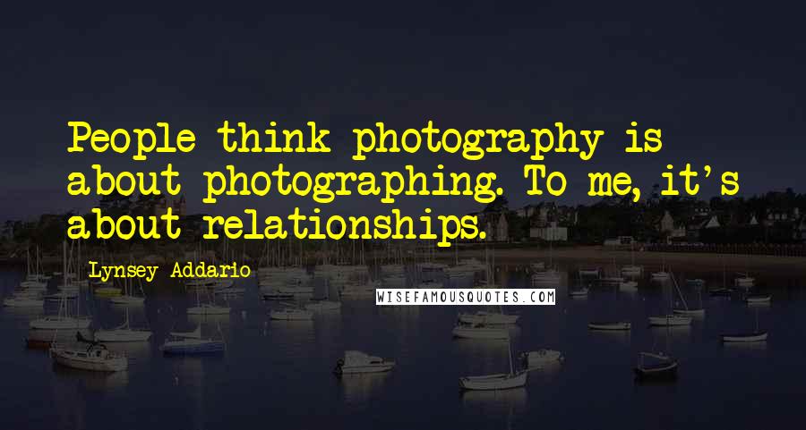 Lynsey Addario Quotes: People think photography is about photographing. To me, it's about relationships.