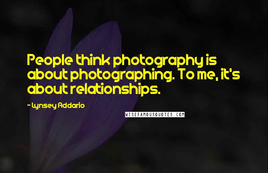 Lynsey Addario Quotes: People think photography is about photographing. To me, it's about relationships.