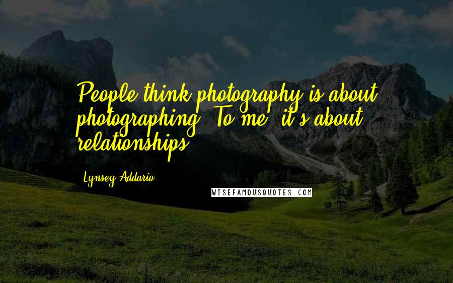 Lynsey Addario Quotes: People think photography is about photographing. To me, it's about relationships.