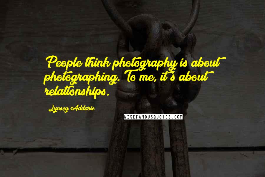 Lynsey Addario Quotes: People think photography is about photographing. To me, it's about relationships.