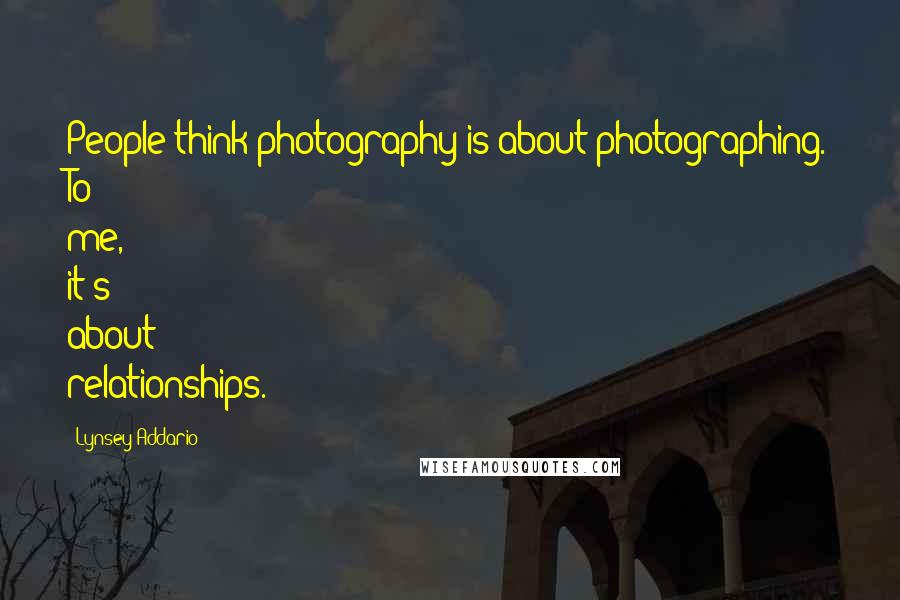 Lynsey Addario Quotes: People think photography is about photographing. To me, it's about relationships.