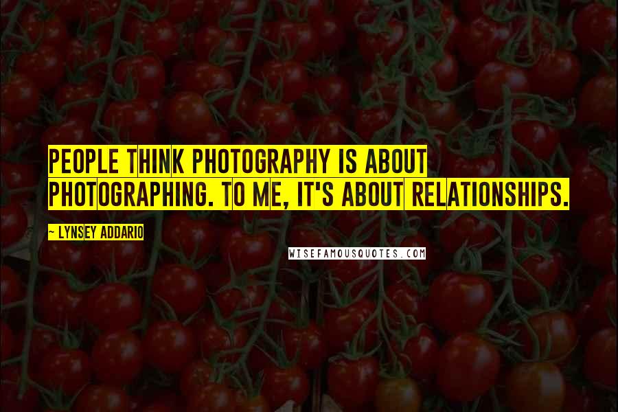 Lynsey Addario Quotes: People think photography is about photographing. To me, it's about relationships.