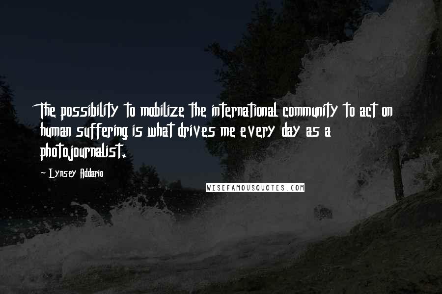 Lynsey Addario Quotes: The possibility to mobilize the international community to act on human suffering is what drives me every day as a photojournalist.