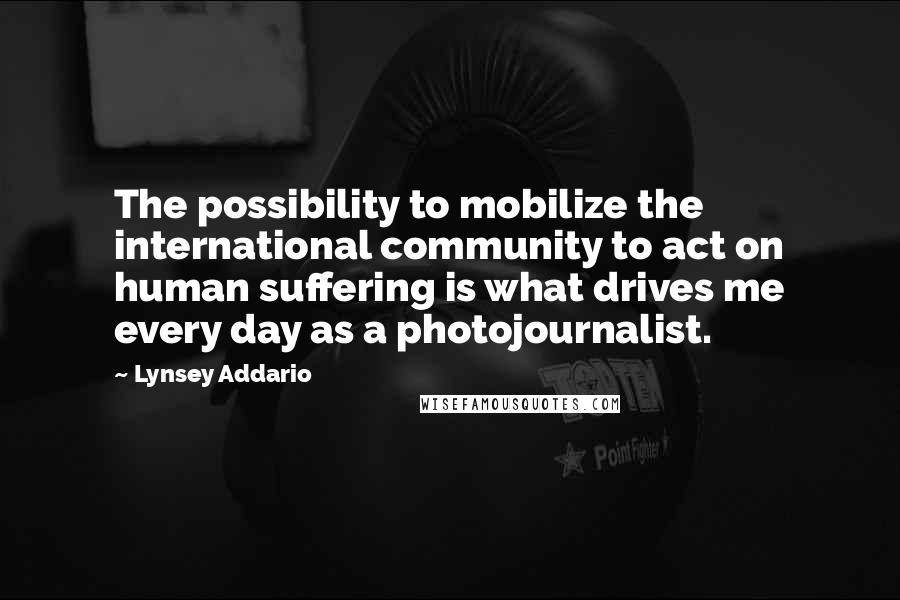 Lynsey Addario Quotes: The possibility to mobilize the international community to act on human suffering is what drives me every day as a photojournalist.