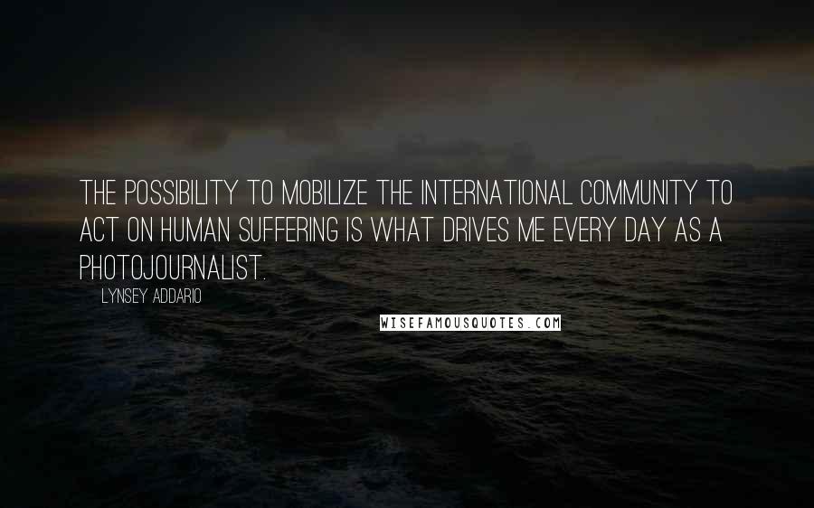 Lynsey Addario Quotes: The possibility to mobilize the international community to act on human suffering is what drives me every day as a photojournalist.