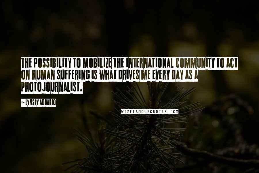 Lynsey Addario Quotes: The possibility to mobilize the international community to act on human suffering is what drives me every day as a photojournalist.