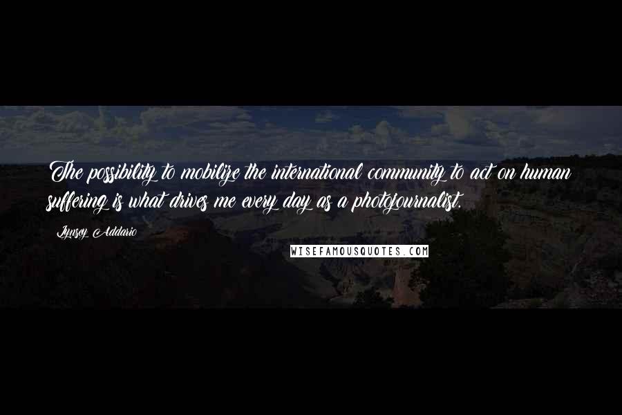 Lynsey Addario Quotes: The possibility to mobilize the international community to act on human suffering is what drives me every day as a photojournalist.