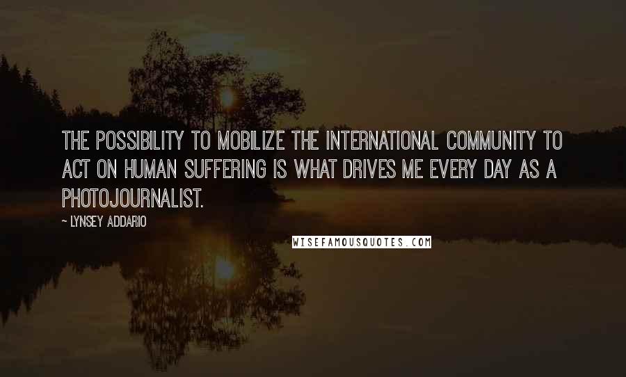 Lynsey Addario Quotes: The possibility to mobilize the international community to act on human suffering is what drives me every day as a photojournalist.