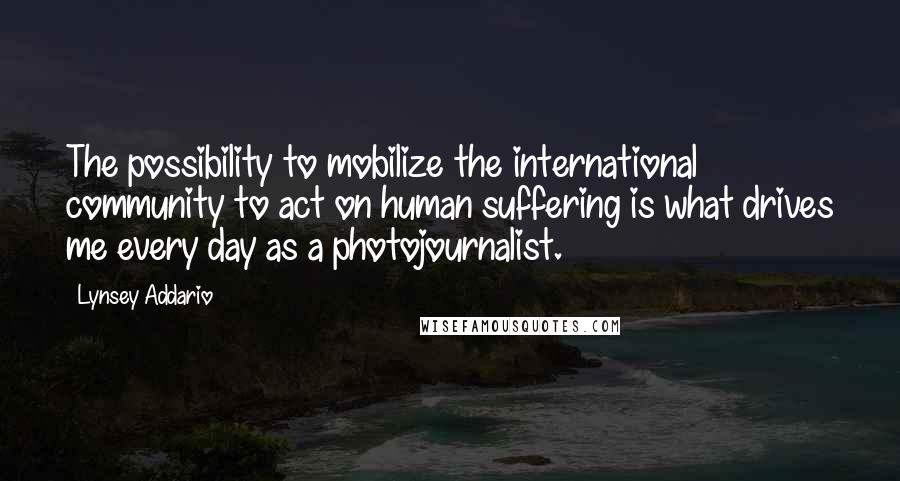 Lynsey Addario Quotes: The possibility to mobilize the international community to act on human suffering is what drives me every day as a photojournalist.